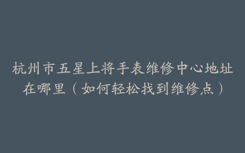 杭州市五星上将手表维修中心地址在哪里（如何轻松找到维修点）