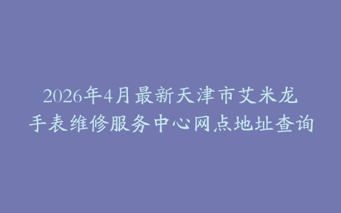 2026年4月最新天津市艾米龙手表维修服务中心网点地址查询
