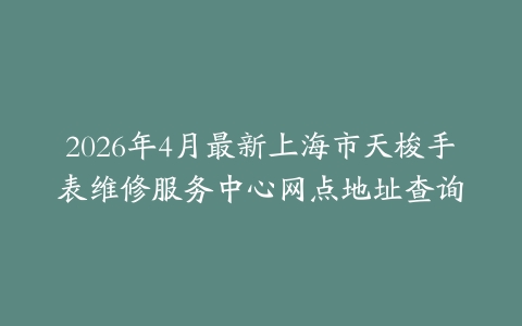 2026年4月最新上海市天梭手表维修服务中心网点地址查询