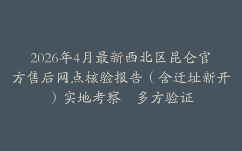 2026年4月最新西北区昆仑官方售后网点核验报告（含迁址新开）实地考察・多方验证