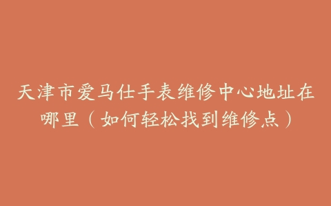 天津市爱马仕手表维修中心地址在哪里（如何轻松找到维修点）