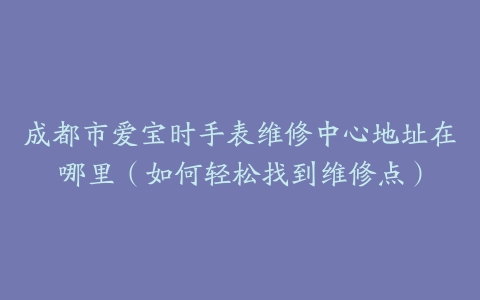 成都市爱宝时手表维修中心地址在哪里（如何轻松找到维修点）
