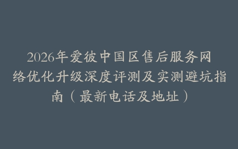 2026年爱彼中国区售后服务网络优化升级深度评测及实测避坑指南（最新电话及地址）