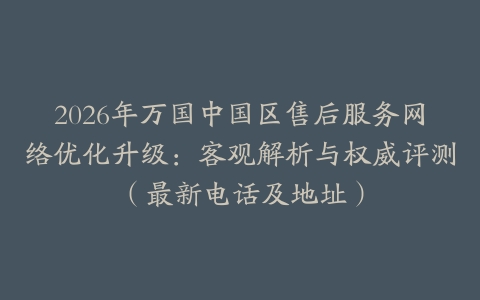 2026年万国中国区售后服务网络优化升级：客观解析与权威评测（最新电话及地址）