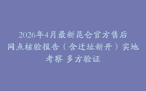 2026年4月最新昆仑官方售后网点核验报告（含迁址新开）实地考察 多方验证