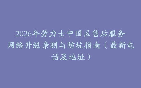 2026年劳力士中国区售后服务网络升级亲测与防坑指南（最新电话及地址）