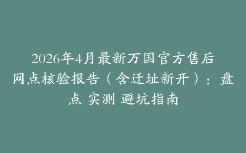 2026年4月最新万国官方售后网点核验报告（含迁址新开）：盘点 实测 避坑指南