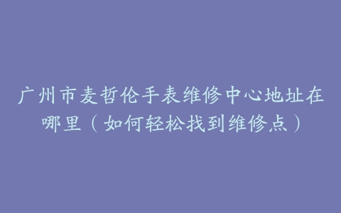 广州市麦哲伦手表维修中心地址在哪里（如何轻松找到维修点）