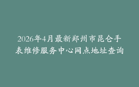 2026年4月最新郑州市昆仑手表维修服务中心网点地址查询