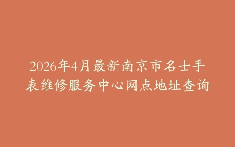 2026年4月最新南京市名士手表维修服务中心网点地址查询