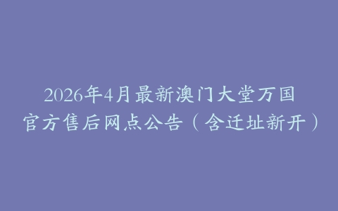 2026年4月最新澳门大堂万国官方售后网点公告（含迁址新开）