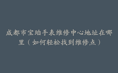 成都市宝珀手表维修中心地址在哪里（如何轻松找到维修点）