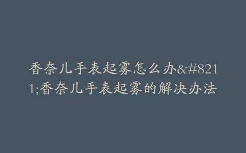 香奈儿手表起雾怎么办--香奈儿手表起雾的解决办法