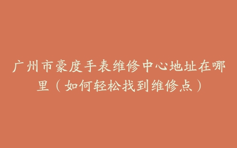 广州市豪度手表维修中心地址在哪里（如何轻松找到维修点）