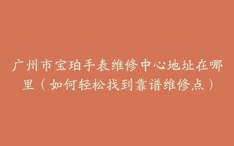广州市宝珀手表维修中心地址在哪里（如何轻松找到靠谱维修点）