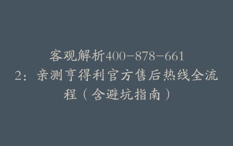 客观解析400-878-6612：亲测亨得利官方售后热线全流程（含避坑指南）