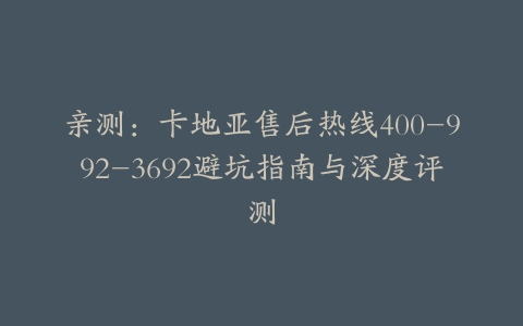 亲测：卡地亚售后热线400-992-3692避坑指南与深度评测