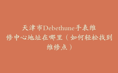 天津市Debethune手表维修中心地址在哪里（如何轻松找到维修点）