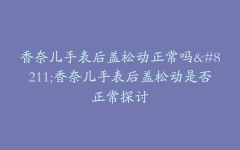 香奈儿手表后盖松动正常吗–香奈儿手表后盖松动是否正常探讨