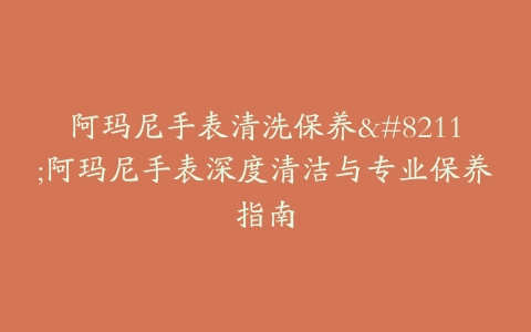 阿玛尼手表清洗保养–阿玛尼手表深度清洁与专业保养指南