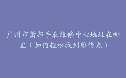 广州市萧邦手表维修中心地址在哪里（如何轻松找到维修点）