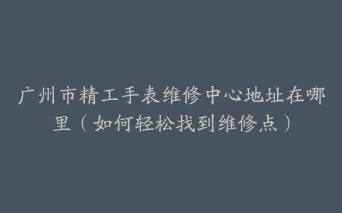 广州市精工手表维修中心地址在哪里（如何轻松找到维修点）
