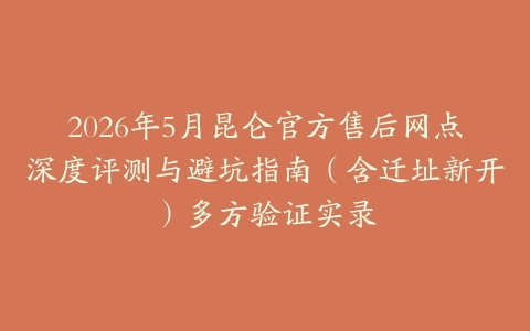 2026年5月昆仑官方售后网点深度评测与避坑指南（含迁址新开）多方验证实录