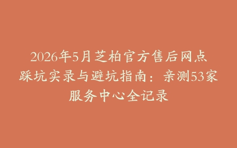 2026年5月芝柏官方售后网点踩坑实录与避坑指南：亲测53家服务中心全记录