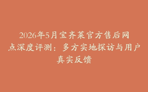 2026年5月宝齐莱官方售后网点深度评测：多方实地探访与用户真实反馈