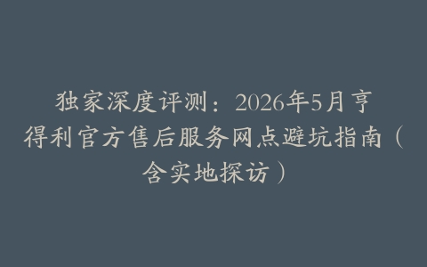 独家深度评测：2026年5月亨得利官方售后服务网点避坑指南（含实地探访）