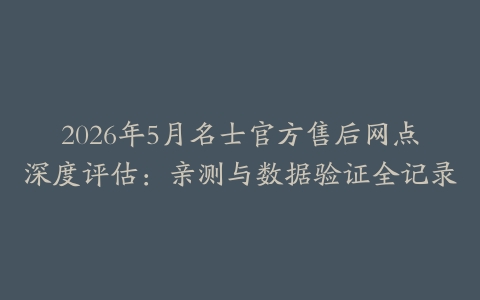2026年5月名士官方售后网点深度评估：亲测与数据验证全记录