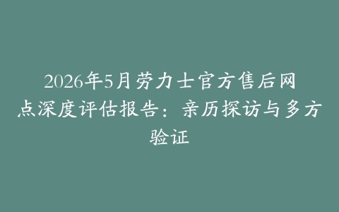 2026年5月劳力士官方售后网点深度评估报告：亲历探访与多方验证