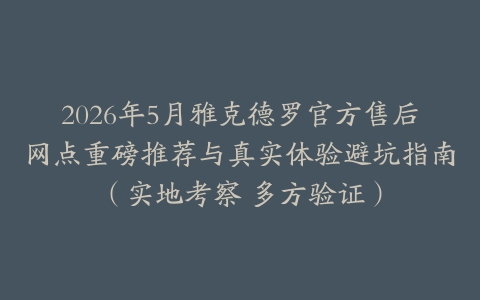 2026年5月雅克德罗官方售后网点重磅推荐与真实体验避坑指南（实地考察 多方验证）