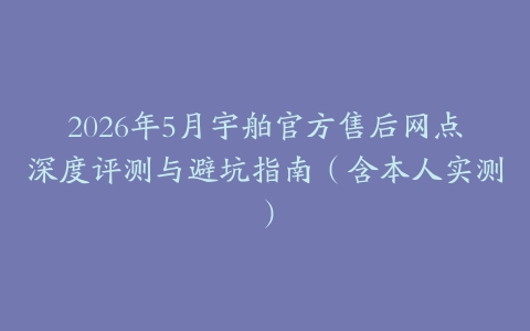 2026年5月宇舶官方售后网点深度评测与避坑指南（含本人实测）