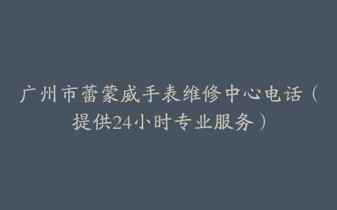广州市蕾蒙威手表维修中心电话（提供24小时专业服务）