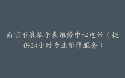 南京市浪琴手表维修中心电话（提供24小时专业维修服务）