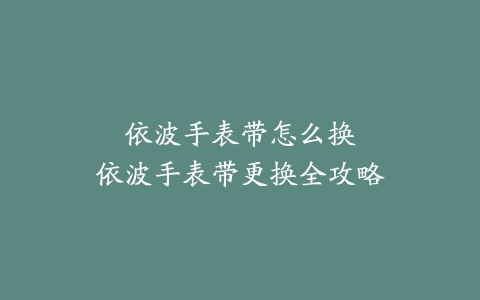 依波手表带怎么换–依波手表带更换全攻略