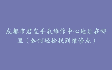 成都市君皇手表维修中心地址在哪里（如何轻松找到维修点）