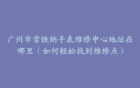 广州市雪铁纳手表维修中心地址在哪里（如何轻松找到维修点）