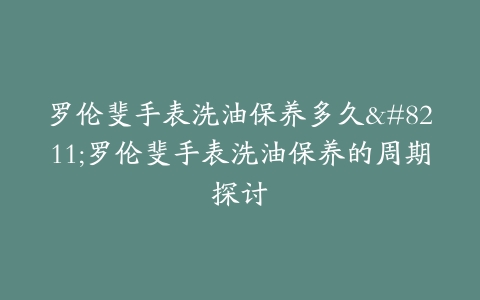 罗伦斐手表洗油保养多久–罗伦斐手表洗油保养的周期探讨