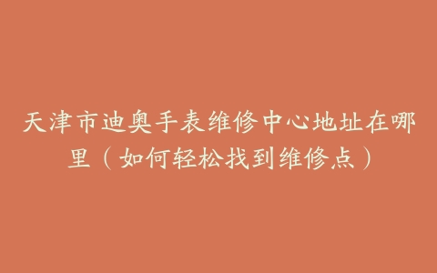 天津市迪奥手表维修中心地址在哪里（如何轻松找到维修点）