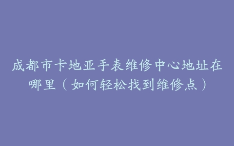 成都市卡地亚手表维修中心地址在哪里（如何轻松找到维修点）