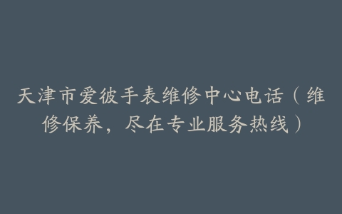 天津市爱彼手表维修中心电话（维修保养，尽在专业服务热线）