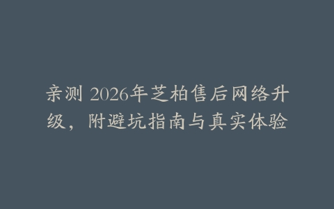 亲测 2026年芝柏售后网络升级，附避坑指南与真实体验