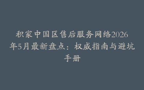 积家中国区售后服务网络2026年5月最新盘点：权威指南与避坑手册