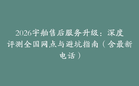 2026宇舶售后服务升级：深度评测全国网点与避坑指南（含最新电话）