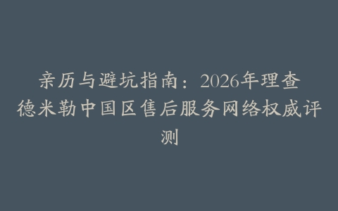 亲历与避坑指南：2026年理查德米勒中国区售后服务网络权威评测