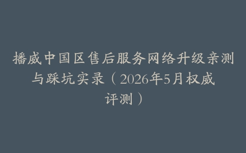 播威中国区售后服务网络升级亲测与踩坑实录（2026年5月权威评测）