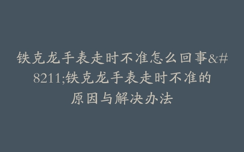 铁克龙手表走时不准怎么回事–铁克龙手表走时不准的原因与解决办法
