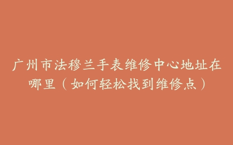 广州市法穆兰手表维修中心地址在哪里（如何轻松找到维修点）